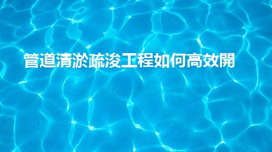 管道清淤疏浚工程如何高效開(kāi)展清淤工程？掌握這些關(guān)鍵技術(shù)讓你的項(xiàng)目事半功倍！